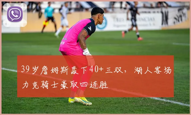 半岛体育官网 - 39岁詹姆斯轰下40+三双，湖人客场力克骑士豪取四连胜