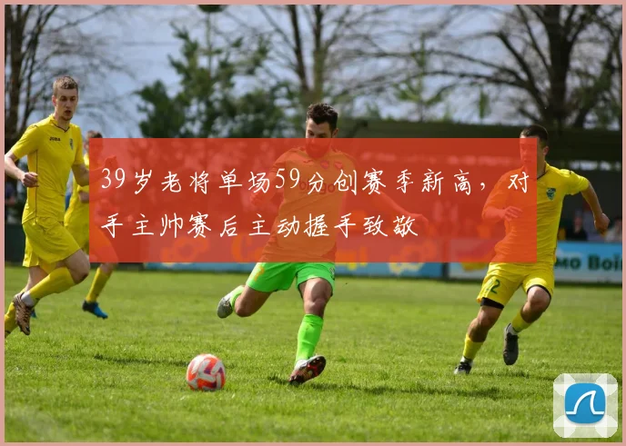 半岛体育官网 - 39岁老将单场59分创赛季新高,对手主帅赛后主动握手致敬
